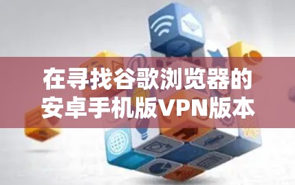 在寻找谷歌浏览器的安卓手机版VPN版本时，以下是一些步骤和建议，帮助你找到合适的解决方案