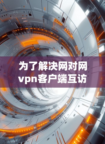 为了解决网对网vpn客户端互访过程中出现的常见问题，以下是一份详细的解决方案