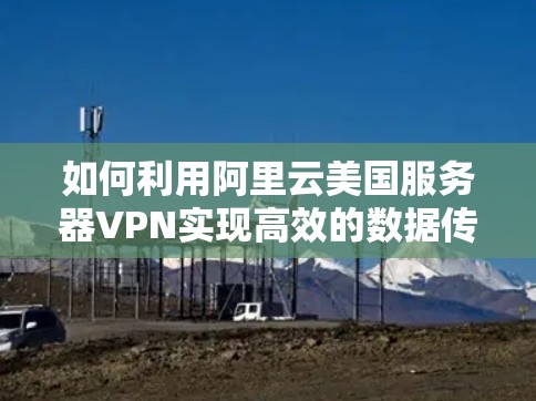 如何利用阿里云美国服务器VPN实现高效的数据传输与安全连接