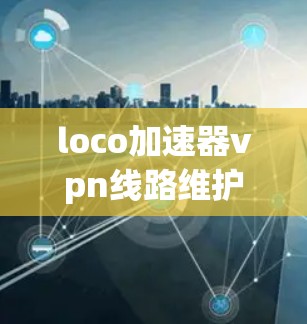 loco加速器vpn线路维护，技术与实践的深度融合