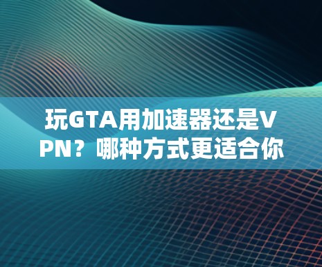 玩GTA用加速器还是VPN？哪种方式更适合你？