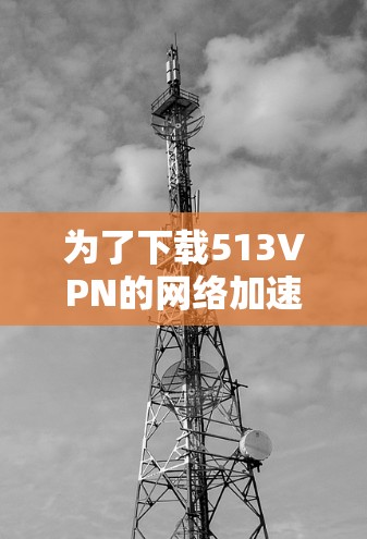 为了下载513VPN的网络加速器,您可以按照以下步骤操作 为了下载513VPN的网络加速器,您可以按照以下步骤操作