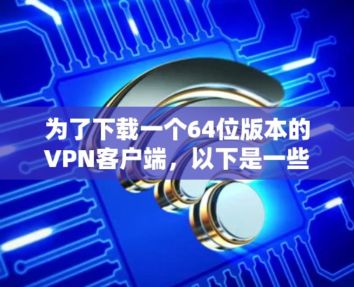 为了下载一个64位版本的VPN客户端，以下是一些步骤和考虑因素的总结