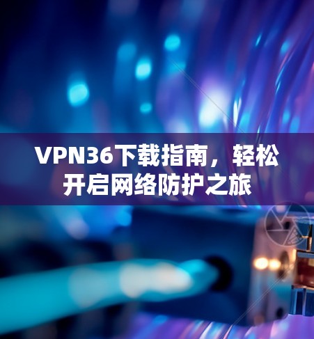 VPN36下载指南，轻松开启网络防护之旅