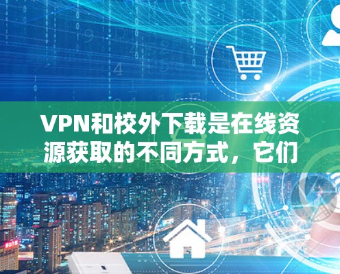 VPN和校外下载是在线资源获取的不同方式，它们在功能和使用上有所不同。以下是详细的解释
