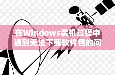 在Windows装机过程中遇到无法下载软件包的问题，可以按照以下步骤进行解决