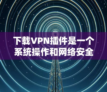 下载VPN插件是一个系统操作和网络安全的综合过程，以下是详细的步骤指南