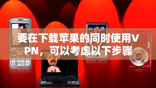 要在下载苹果的同时使用VPN，可以考虑以下步骤