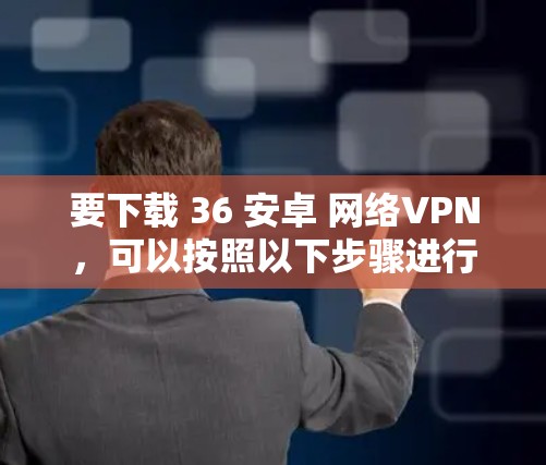 要下载 36 安卓 网络VPN，可以按照以下步骤进行