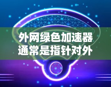 外网绿色加速器通常是指针对外部网络环境或特定设备的网络加速工具，旨在提高网络性能并减少对资源的占用。以下是一个综合性的解决方案，涵盖软件优化、缓存管理、资源管理、网络配置以及定期检查等步骤