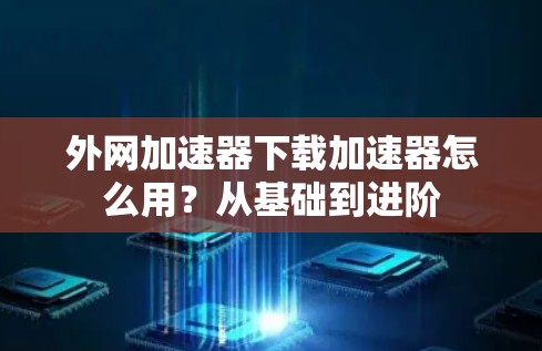 外网加速器下载加速器怎么用？从基础到进阶