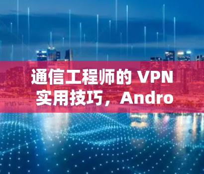通信工程师的 VPN 实用技巧，Android 安全与隐私的详细指南