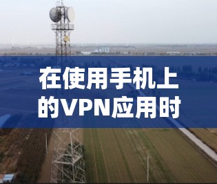 在使用手机上的VPN应用时，以下是一些关键点和建议