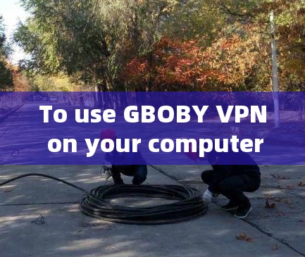 To use GBOBY VPN on your computer,follow these organized steps: