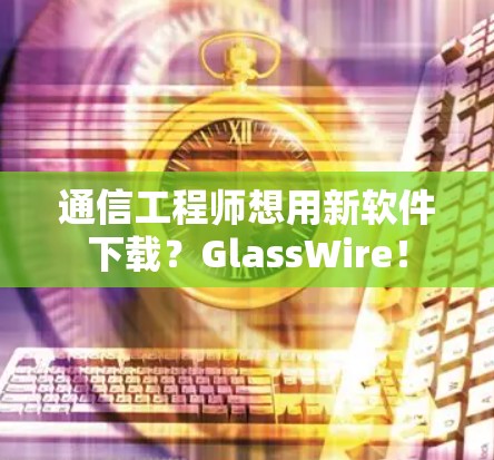 通信工程师想用新软件下载？GlassWire！