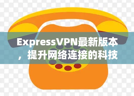ExpressVPN最新版本，提升网络连接的科技解决方案
