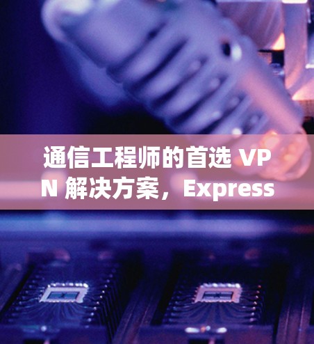 通信工程师的首选 VPN 解决方案，ExpressVPN 最新版