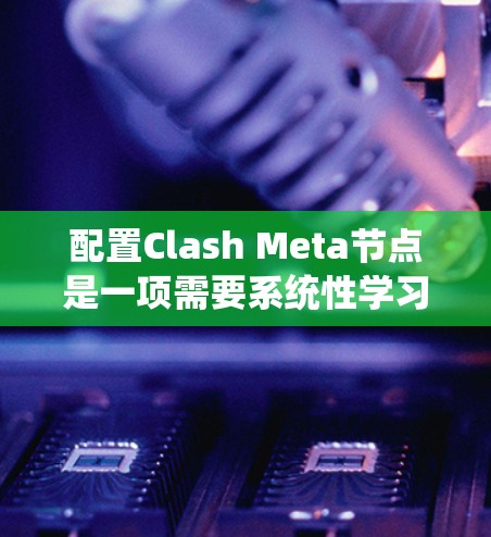 配置Clash Meta节点是一项需要系统性学习和实践的任务，以下是一步步的指南，帮助你更好地理解和管理节点