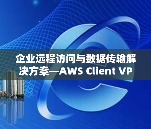 企业远程访问与数据传输解决方案—AWS Client VPN