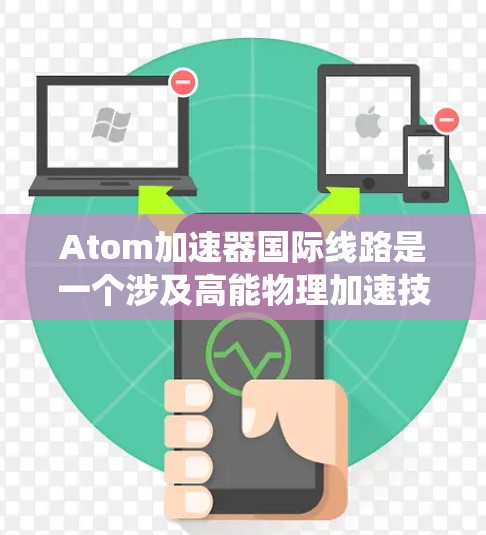 Atom加速器国际线路是一个涉及高能物理加速技术的国际网络系统，专注于原子能领域，主要包括以下内容