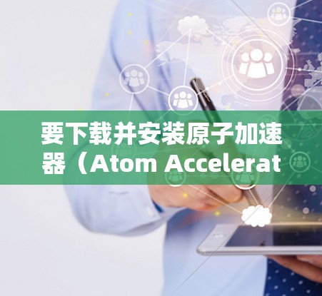 要下载并安装原子加速器（Atom Accelerator）您可以按照以下步骤进行