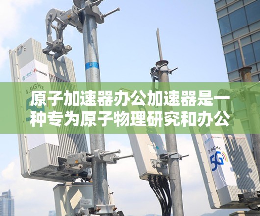 原子加速器办公加速器是一种专为原子物理研究和办公场景设计的加速器，旨在提升数据处理和传输效率，支持更多复杂的实验和研究需求。以下是该设备的主要功能和特点