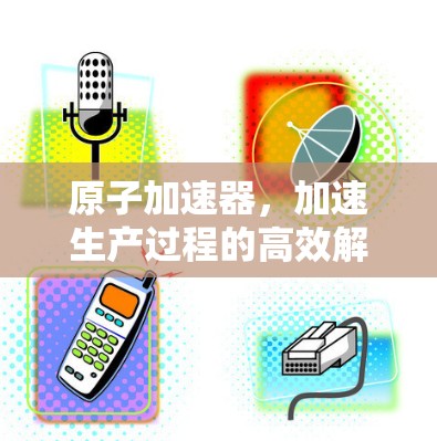原子加速器，加速生产过程的高效解决方案
