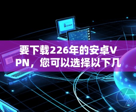 要下载226年的安卓VPN，您可以选择以下几种可靠且安全的解决方案
