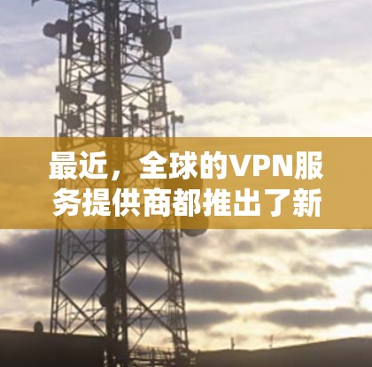 最近，全球的VPN服务提供商都推出了新的版本，以下是几个最新的VPN官网入口，供您参考