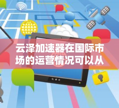云泽加速器在国际市场的运营情况可以从以下几个关键方面进行概述