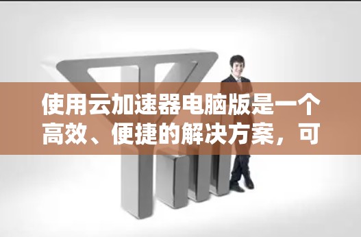 使用云加速器电脑版是一个高效、便捷的解决方案，可以显著提升下载速度和系统性能。以下是对云加速器电脑版的详细介绍