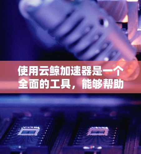 使用云鲸加速器是一个全面的工具，能够帮助你优化手机应用，提升用户体验。以下是对该工具的详细分析和建议