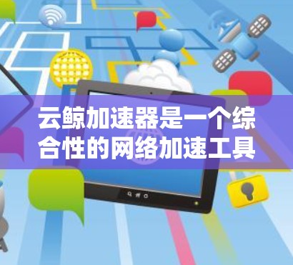 云鲸加速器是一个综合性的网络加速工具，旨在提升下载速度和网页加载效率。以下是针对云鲸加速器的详细步骤和解释