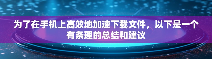 为了在手机上高效地加速下载文件，以下是一个有条理的总结和建议